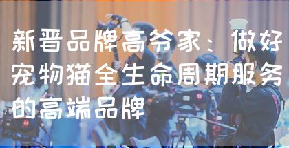 新晋品牌高爷家：做好宠物猫全生命周期服务的高端品牌(图1)