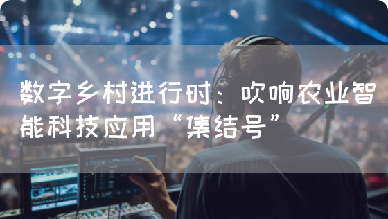 数字乡村进行时：吹响农业智能科技应用“集结号”(图1)