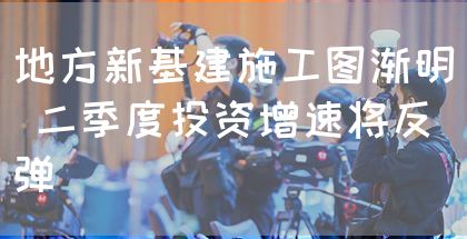 地方新基建施工图渐明 二季度投资增速将反弹(图1)