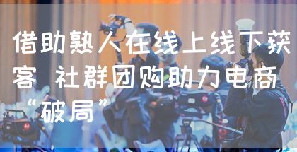 借助熟人在线上线下获客 社群团购助力电商“破局”(图1)