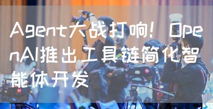 Agent大战打响！OpenAI推出工具链简化智能体开发(图1)