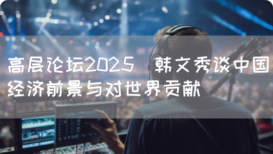 高层论坛2025｜韩文秀谈中国经济前景与对世界贡献(图1)